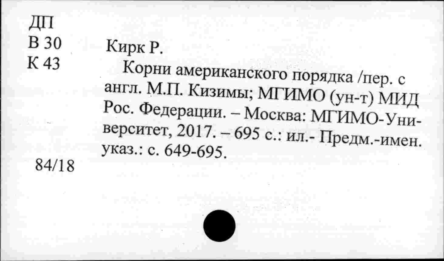 ﻿ДП
В 30
К 43
Кирк Р.
84/18
Корни американского порядка/пер с англ. М.П. Кизимы; МГИМО (ун-т) МИД ос. Федерации. - Москва: МГИМО-У ни верситет 2017. - 695 с.: ил.- Предм.-имен указ.: с. 649-695.
